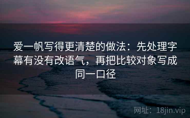 爱一帆写得更清楚的做法：先处理字幕有没有改语气，再把比较对象写成同一口径