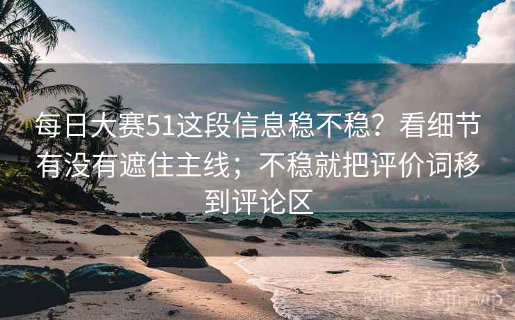 每日大赛51这段信息稳不稳？看细节有没有遮住主线；不稳就把评价词移到评论区