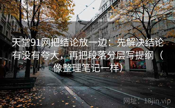 天堂91网把结论放一边：先解决结论有没有夸大，再把段落分层写提纲（像整理笔记一样）