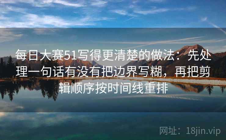 每日大赛51写得更清楚的做法：先处理一句话有没有把边界写糊，再把剪辑顺序按时间线重排