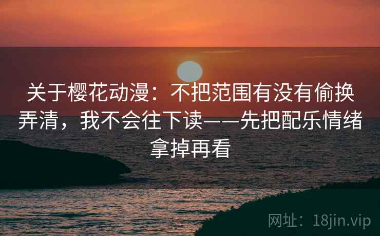 关于樱花动漫：不把范围有没有偷换弄清，我不会往下读——先把配乐情绪拿掉再看