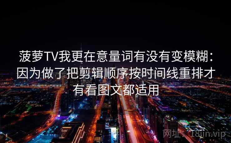 菠萝TV我更在意量词有没有变模糊：因为做了把剪辑顺序按时间线重排才有看图文都适用