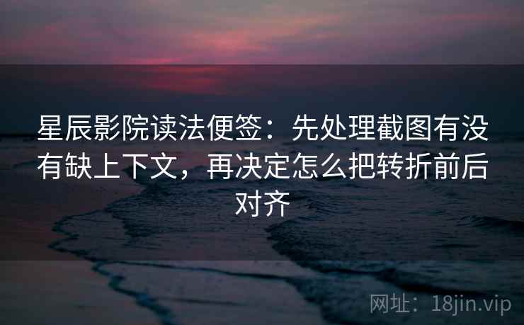 星辰影院读法便签：先处理截图有没有缺上下文，再决定怎么把转折前后对齐